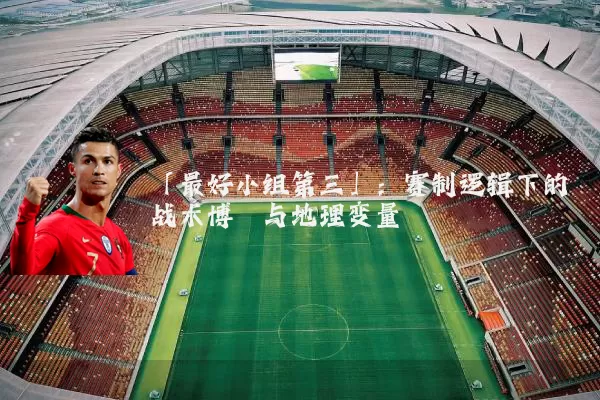 「最好小组第三」：赛制逻辑下的战术博弈与地理变量