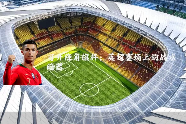 可升降角旗杆：英超赛场上的战术暗器