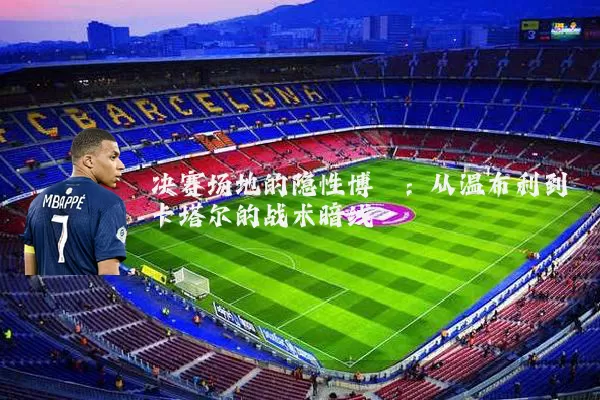 决赛场地的隐性博弈:从温布利到卡塔尔的战术暗线