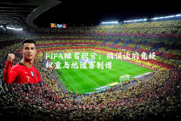 FIFA排名积分:被误读的竞技权重与地理赛制博弈